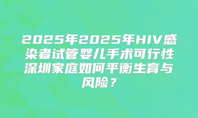 2025年2025年HIV感染者试管婴儿手术可行性深圳家庭如何平衡生育与风险?