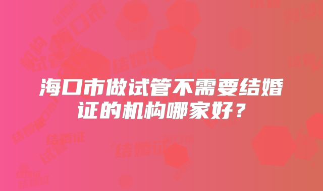 海口市做试管不需要结婚证的机构哪家好？