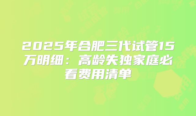 2025年合肥三代试管15万明细：高龄失独家庭必看费用清单