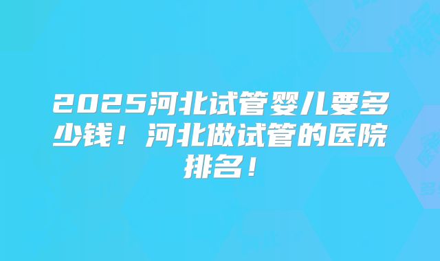 2025河北试管婴儿要多少钱！河北做试管的医院排名！