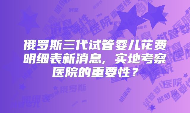俄罗斯三代试管婴儿花费明细表新消息, 实地考察医院的重要性？