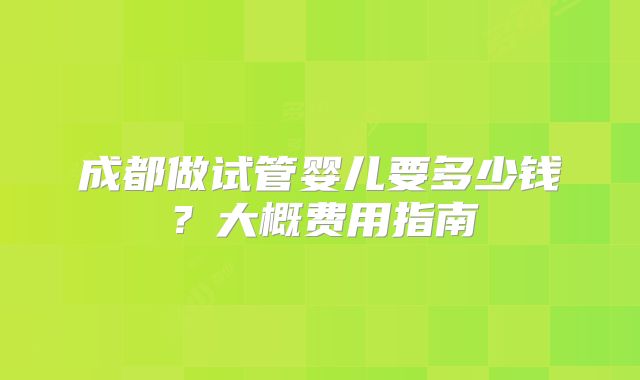 成都做试管婴儿要多少钱？大概费用指南