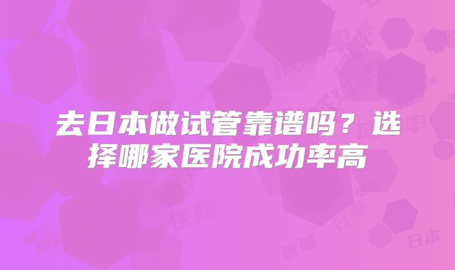 去日本做试管靠谱吗？选择哪家医院成功率高