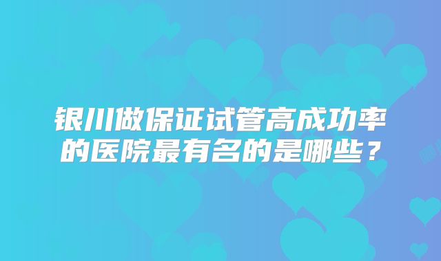 银川做保证试管高成功率的医院最有名的是哪些?