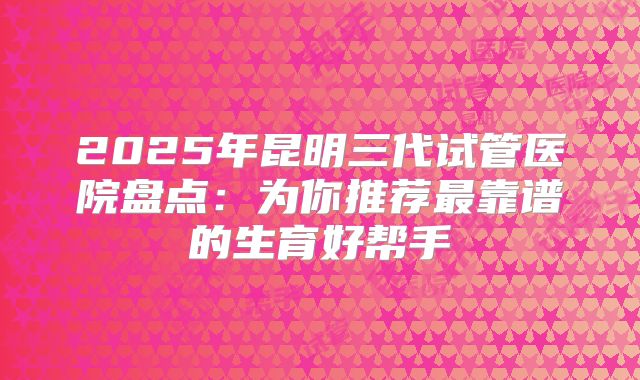 2025年昆明三代试管医院盘点：为你推荐最靠谱的生育好帮手