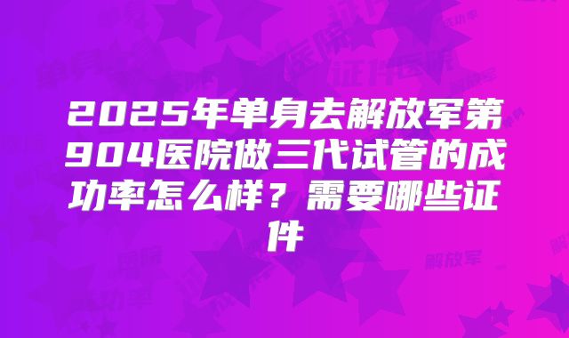 2025年单身去解放军第904医院做三代试管的成功率怎么样?需要哪些证件
