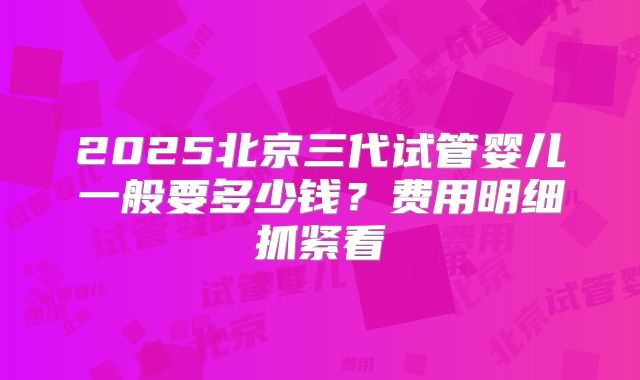 2025北京三代试管婴儿一般要多少钱？费用明细抓紧看