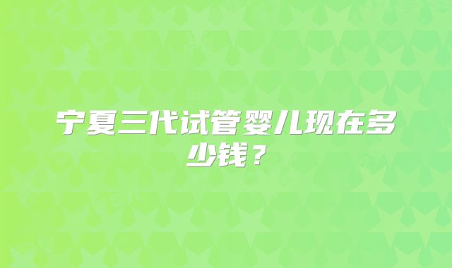 宁夏三代试管婴儿现在多少钱？