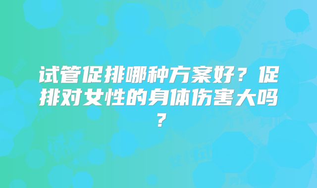 试管促排哪种方案好？促排对女性的身体伤害大吗？