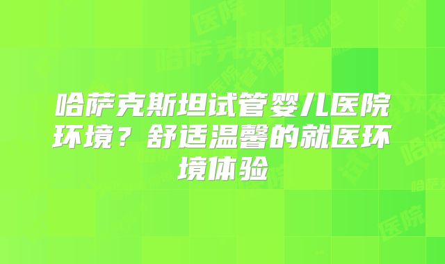 哈萨克斯坦试管婴儿医院环境？舒适温馨的就医环境体验