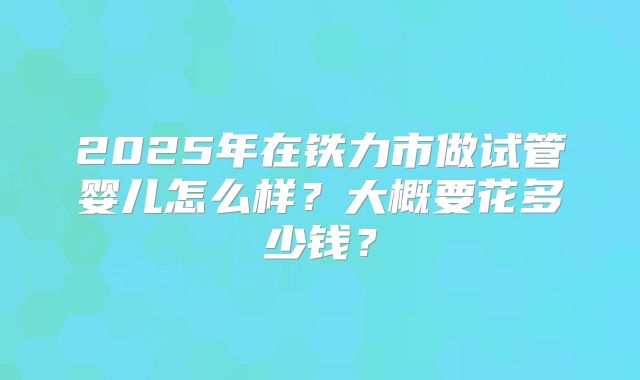 2025年在铁力市做试管婴儿怎么样？大概要花多少钱？