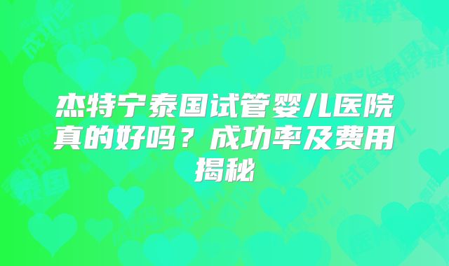 杰特宁泰国试管婴儿医院真的好吗？成功率及费用揭秘