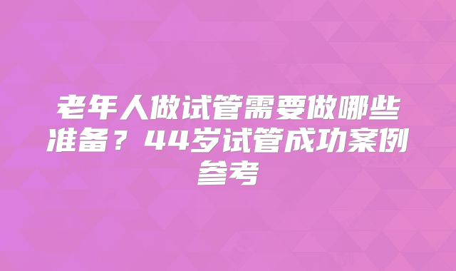 老年人做试管需要做哪些准备？44岁试管成功案例参考