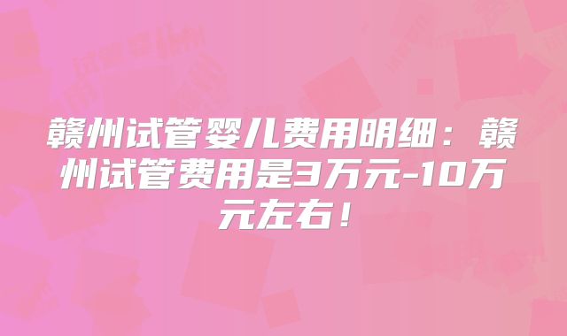 赣州试管婴儿费用明细：赣州试管费用是3万元-10万元左右！