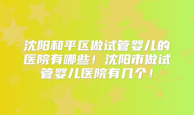 沈阳和平区做试管婴儿的医院有哪些!沈阳市做试管婴儿医院有几个!