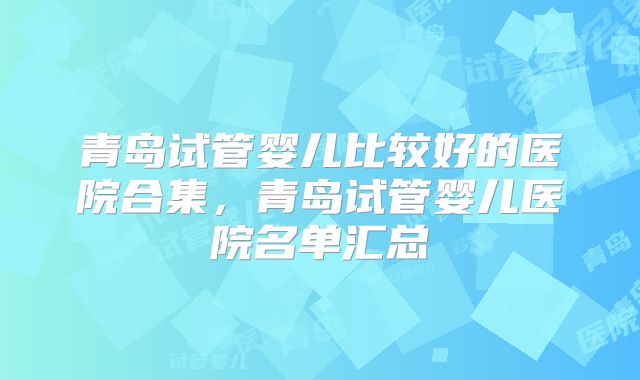 青岛试管婴儿比较好的医院合集，青岛试管婴儿医院名单汇总