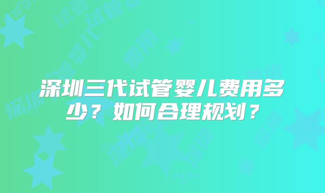 深圳三代试管婴儿费用多少？如何合理规划？