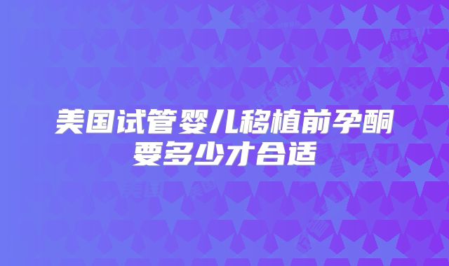 美国试管婴儿移植前孕酮要多少才合适
