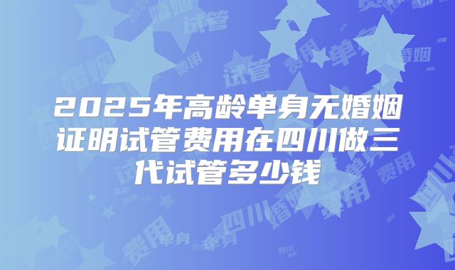 2025年高龄单身无婚姻证明试管费用在四川做三代试管多少钱