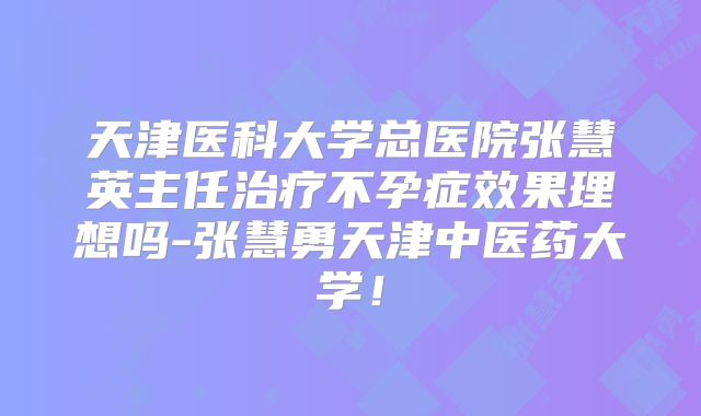 天津医科大学总医院张慧英主任治疗不孕症效果理想吗-张慧勇天津中医药大学！