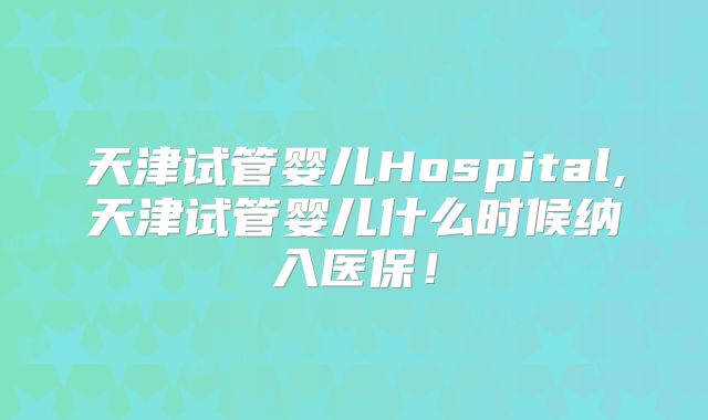 天津试管婴儿Hospital,天津试管婴儿什么时候纳入医保！