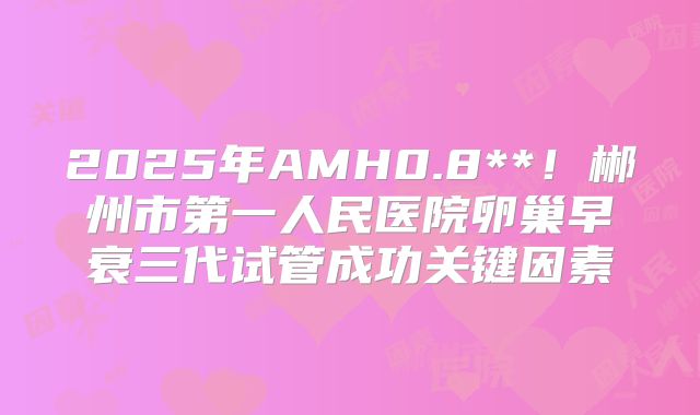 2025年AMH0.8**！郴州市第一人民医院卵巢早衰三代试管成功关键因素