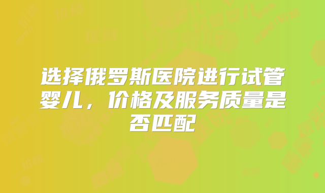 选择俄罗斯医院进行试管婴儿，价格及服务质量是否匹配