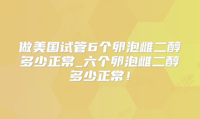 做美国试管6个卵泡雌二醇多少正常_六个卵泡雌二醇多少正常!