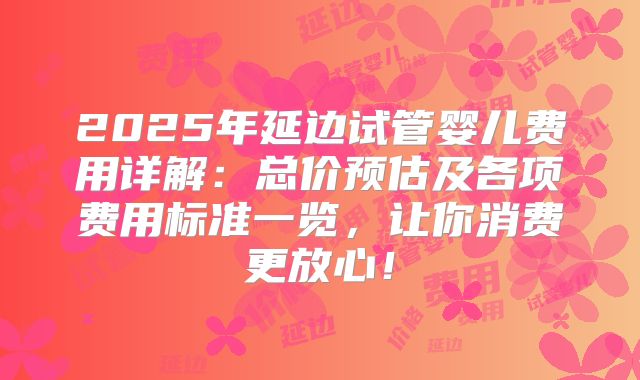 2025年延边试管婴儿费用详解：总价预估及各项费用标准一览，让你消费更放心！