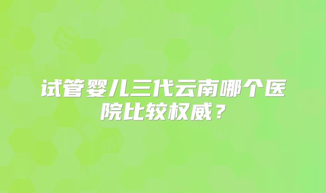 试管婴儿三代云南哪个医院比较权威？