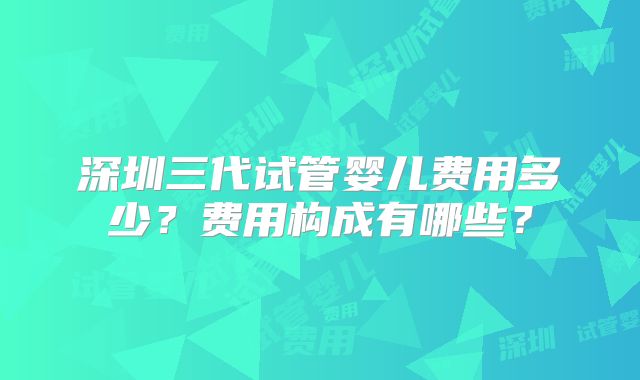 深圳三代试管婴儿费用多少？费用构成有哪些？