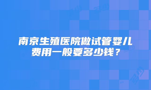 南京生殖医院做试管婴儿费用一般要多少钱？