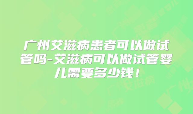 广州艾滋病患者可以做试管吗-艾滋病可以做试管婴儿需要多少钱!