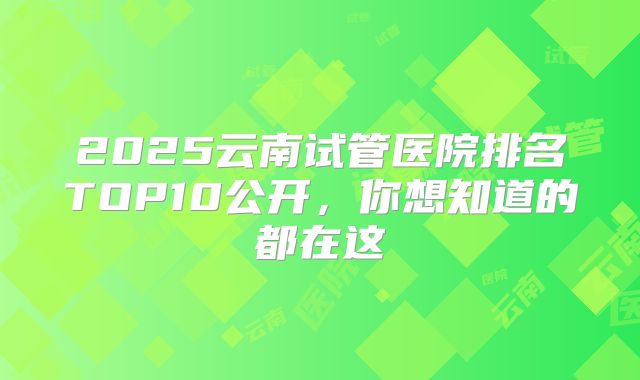 2025云南试管医院排名TOP10公开,你想知道的都在这