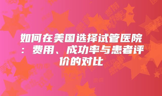 如何在美国选择试管医院:费用、成功率与患者评价的对比