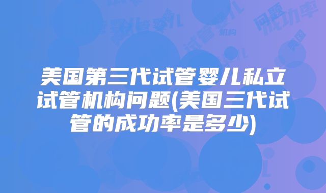 美国第三代试管婴儿私立试管机构问题(美国三代试管的成功率是多少)