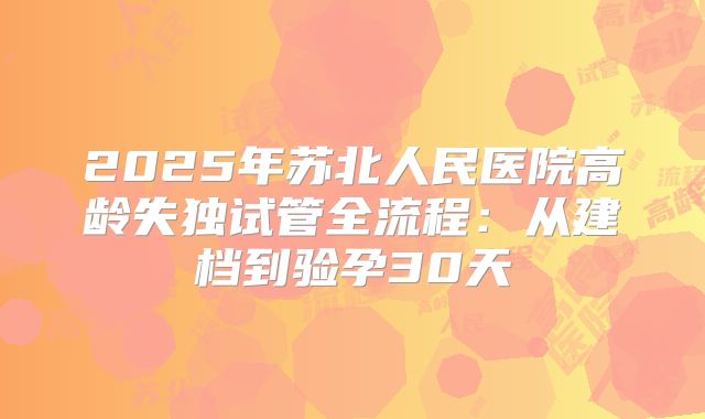 2025年苏北人民医院高龄失独试管全流程：从建档到验孕30天