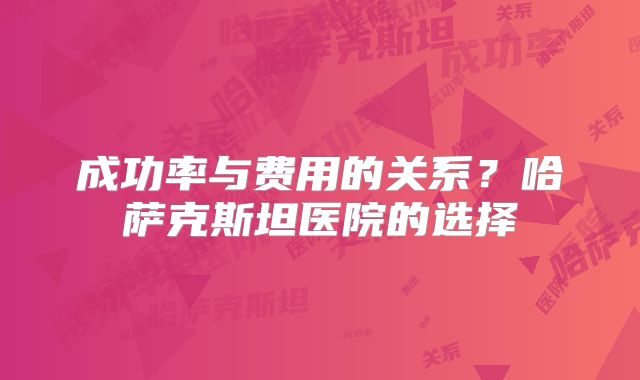 成功率与费用的关系？哈萨克斯坦医院的选择