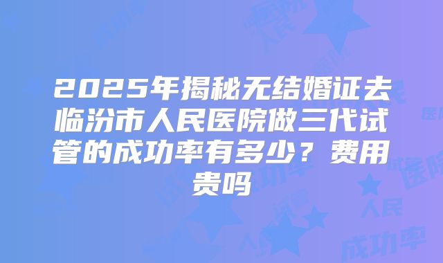 2025年揭秘无结婚证去临汾市人民医院做三代试管的成功率有多少？费用贵吗