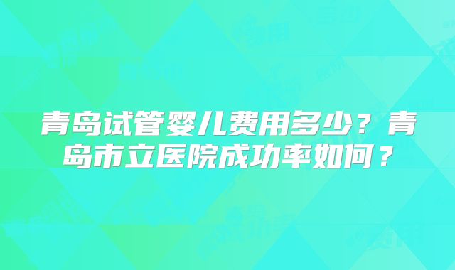 青岛试管婴儿费用多少？青岛市立医院成功率如何？