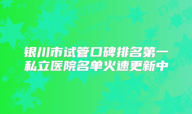 银川市试管口碑排名第一私立医院名单火速更新中