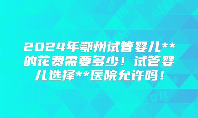 2024年鄂州试管婴儿**的花费需要多少！试管婴儿选择**医院允许吗！