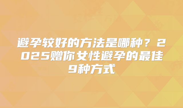 避孕较好的方法是哪种？2025赠你女性避孕的最佳9种方式