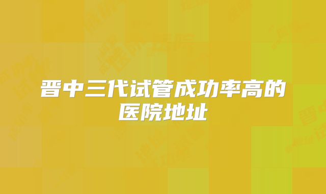晋中三代试管成功率高的医院地址
