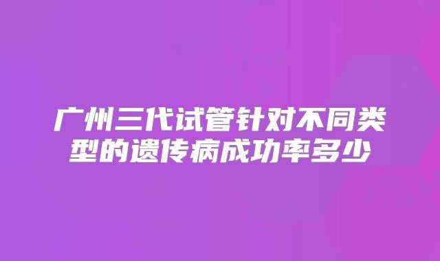广州三代试管针对不同类型的遗传病成功率多少