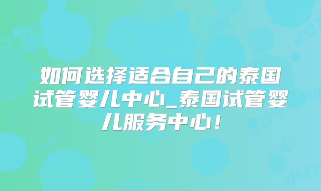 如何选择适合自己的泰国试管婴儿中心_泰国试管婴儿服务中心！