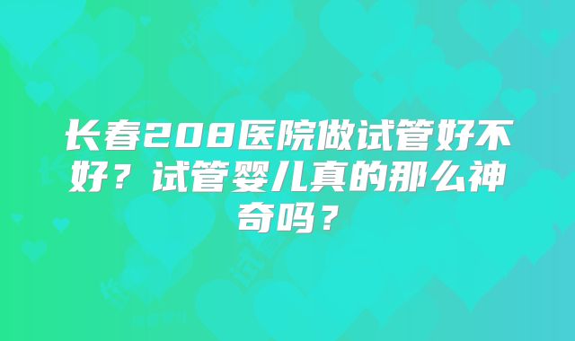 长春208医院做试管好不好？试管婴儿真的那么神奇吗？