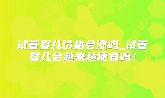 试管婴儿价格会涨吗_试管婴儿会越来越便宜吗！