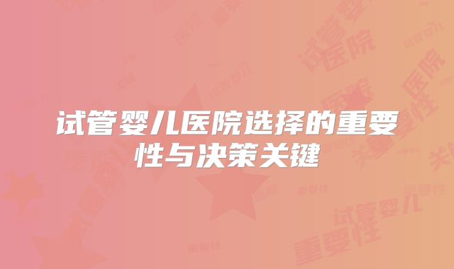试管婴儿医院选择的重要性与决策关键
