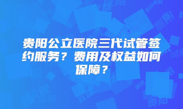 贵阳公立医院三代试管签约服务？费用及权益如何保障？